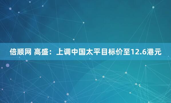 倍顺网 高盛：上调中国太平目标价至12.6港元