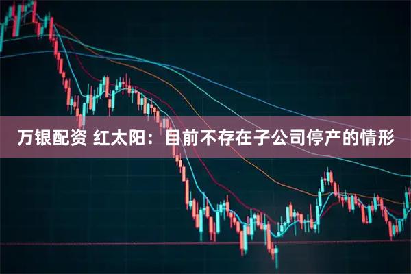 万银配资 红太阳：目前不存在子公司停产的情形