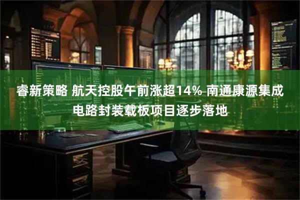 睿新策略 航天控股午前涨超14% 南通康源集成电路封装载板项目逐步落地