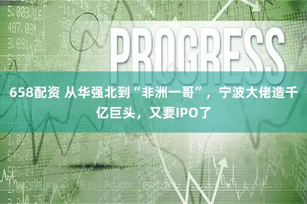 658配资 从华强北到“非洲一哥”，宁波大佬造千亿巨头，又要IPO了