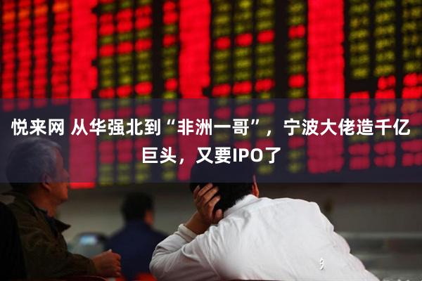 悦来网 从华强北到“非洲一哥”，宁波大佬造千亿巨头，又要IPO了