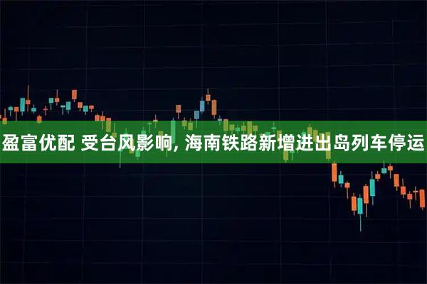 盈富优配 受台风影响, 海南铁路新增进出岛列车停运