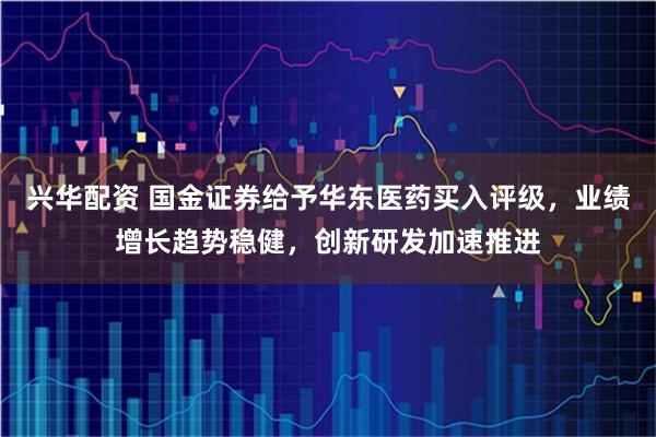 兴华配资 国金证券给予华东医药买入评级，业绩增长趋势稳健，创新研发加速推进