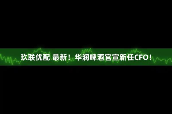 玖联优配 最新！华润啤酒官宣新任CFO！