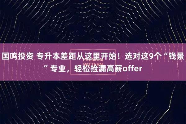 国鸣投资 专升本差距从这里开始！选对这9个“钱景”专业，轻松捡漏高薪offer