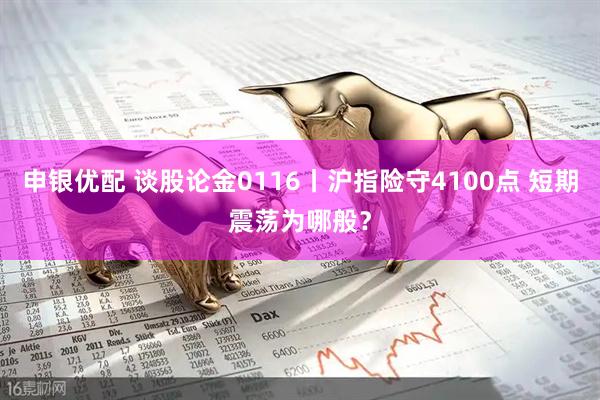 申银优配 谈股论金0116丨沪指险守4100点 短期震荡为哪般？