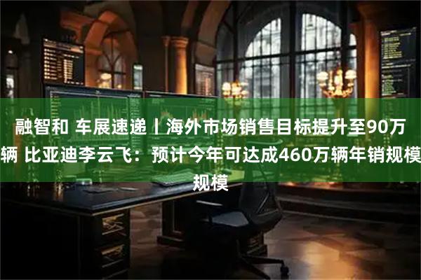融智和 车展速递丨海外市场销售目标提升至90万辆 比亚迪李云飞：预计今年可达成460万辆年销规模