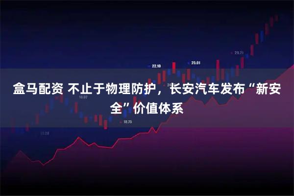 盒马配资 不止于物理防护，长安汽车发布“新安全”价值体系