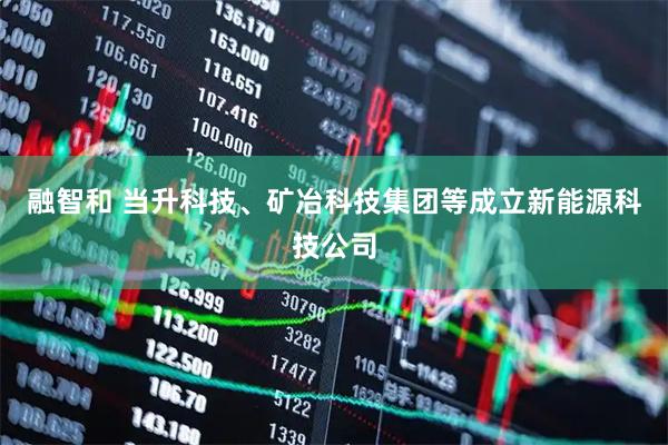 融智和 当升科技、矿冶科技集团等成立新能源科技公司