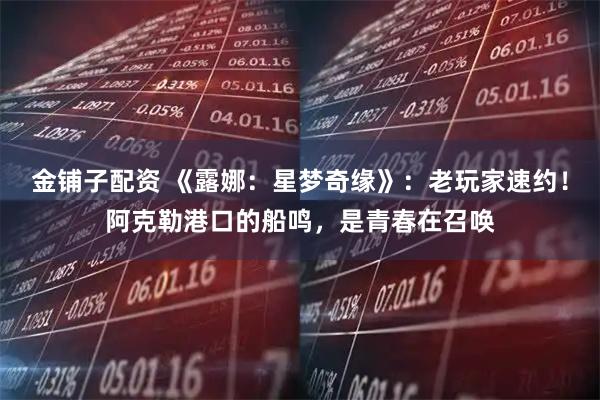 金铺子配资 《露娜：星梦奇缘》：老玩家速约！阿克勒港口的船鸣，是青春在召唤