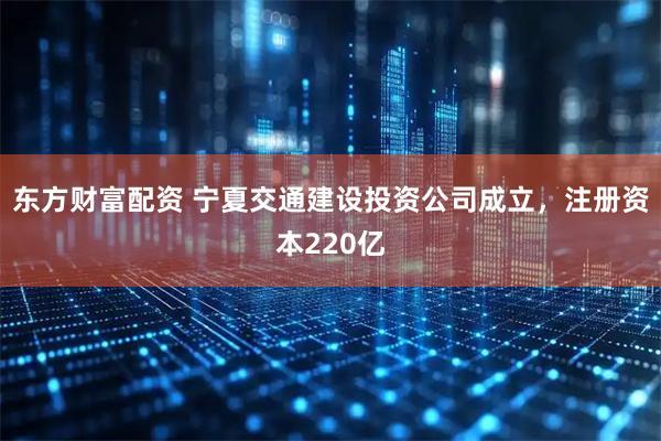 东方财富配资 宁夏交通建设投资公司成立，注册资本220亿