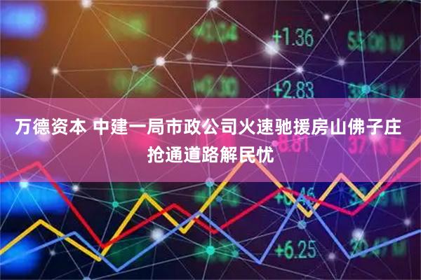 万德资本 中建一局市政公司火速驰援房山佛子庄 抢通道路解民忧