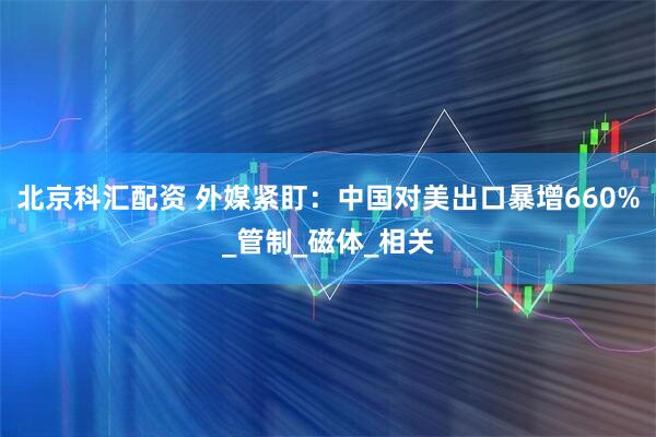 北京科汇配资 外媒紧盯：中国对美出口暴增660%_管制_磁体_相关
