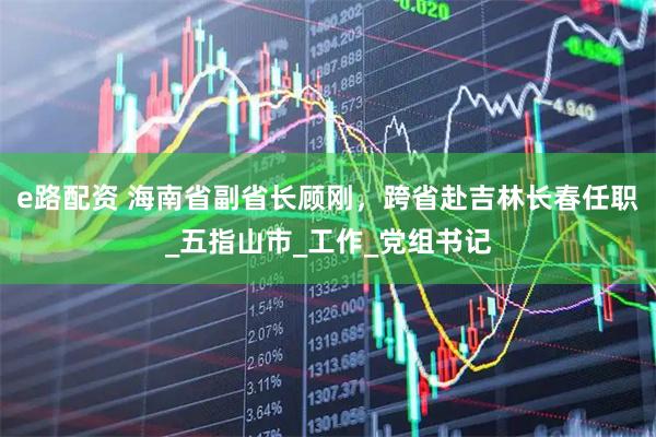 e路配资 海南省副省长顾刚，跨省赴吉林长春任职_五指山市_工作_党组书记