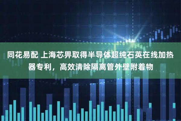 同花易配 上海芯畀取得半导体超纯石英在线加热器专利，高效清除隔离管外壁附着物