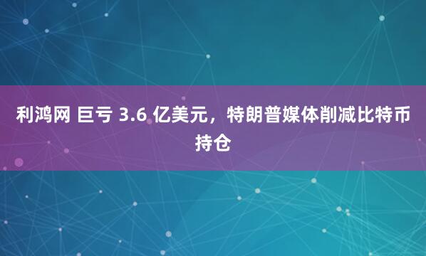 利鸿网 巨亏 3.6 亿美元，特朗普媒体削减比特币持仓
