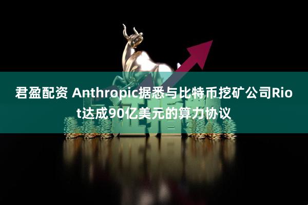 君盈配资 Anthropic据悉与比特币挖矿公司Riot达成90亿美元的算力协议