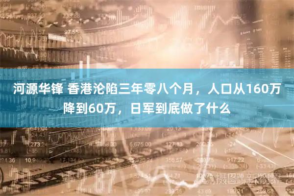 河源华锋 香港沦陷三年零八个月，人口从160万降到60万，日军到底做了什么